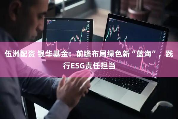 伍洲配资 银华基金：前瞻布局绿色新“蓝海”，践行ESG责任担当