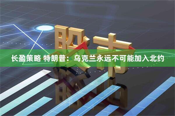 长盈策略 特朗普：乌克兰永远不可能加入北约