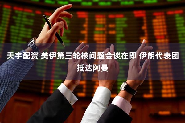 天宇配资 美伊第三轮核问题会谈在即 伊朗代表团抵达阿曼