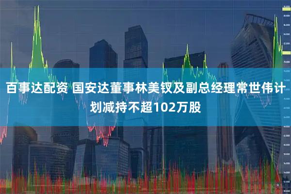 百事达配资 国安达董事林美钗及副总经理常世伟计划减持不超102万股