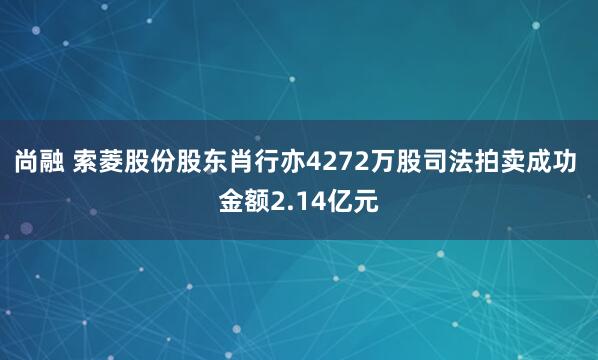 尚融 索菱股份股东肖行亦4272万股司法拍卖成功 金额2.14亿元