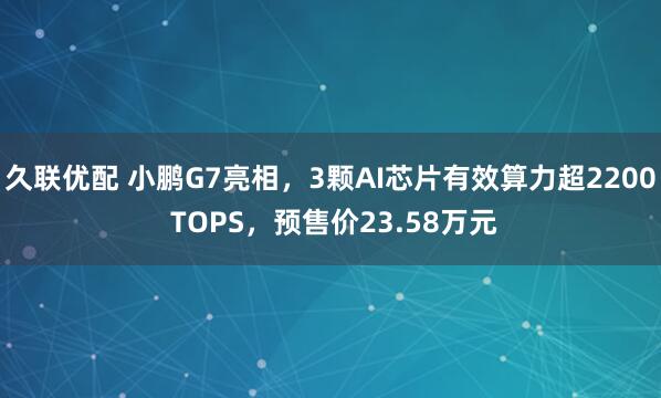 久联优配 小鹏G7亮相，3颗AI芯片有效算力超2200 TOPS，预售价23.58万元