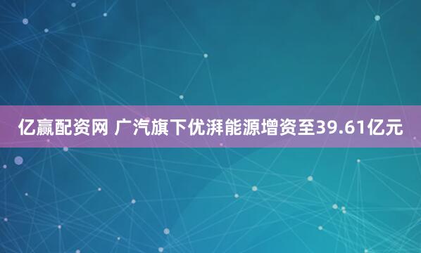 亿赢配资网 广汽旗下优湃能源增资至39.61亿元
