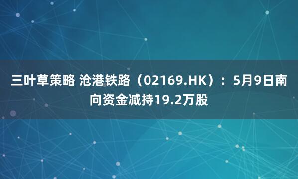 三叶草策略 沧港铁路（02169.HK）：5月9日南向资金减持19.2万股