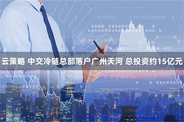 云策略 中交冷链总部落户广州天河 总投资约15亿元