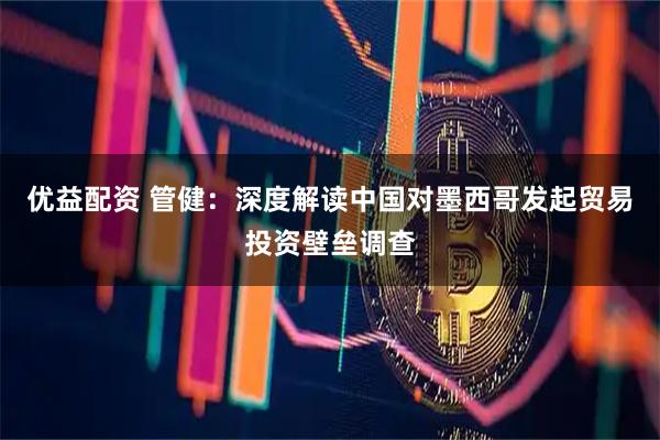 优益配资 管健：深度解读中国对墨西哥发起贸易投资壁垒调查