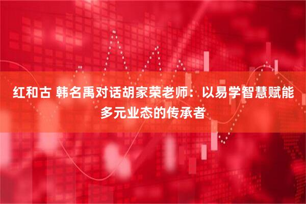 红和古 韩名禹对话胡家荣老师：以易学智慧赋能多元业态的传承者