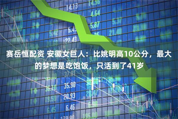 赛岳恒配资 安徽女巨人：比姚明高10公分，最大的梦想是吃饱饭，只活到了41岁
