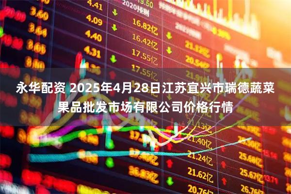 永华配资 2025年4月28日江苏宜兴市瑞德蔬菜果品批发市场有限公司价格行情