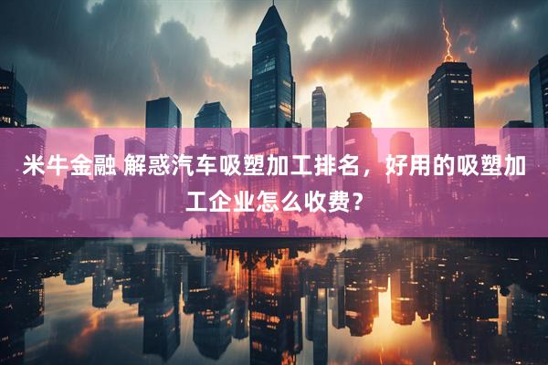米牛金融 解惑汽车吸塑加工排名，好用的吸塑加工企业怎么收费？