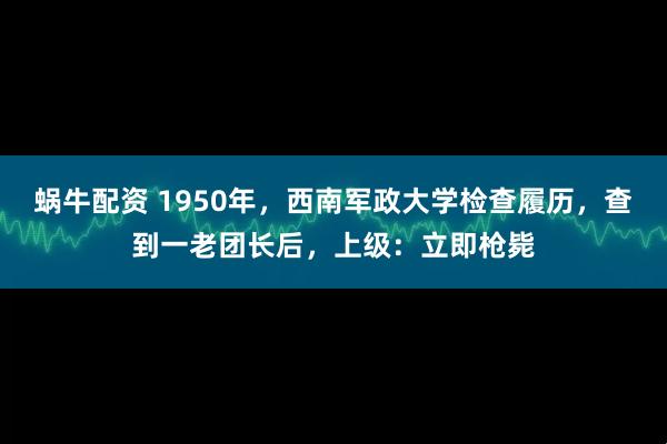 蜗牛配资 1950年，西南军政大学检查履历，查到一老团长后，上级：立即枪毙