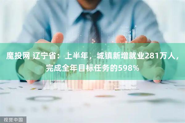 魔投网 辽宁省：上半年，城镇新增就业281万人，完成全年目标任务的598%