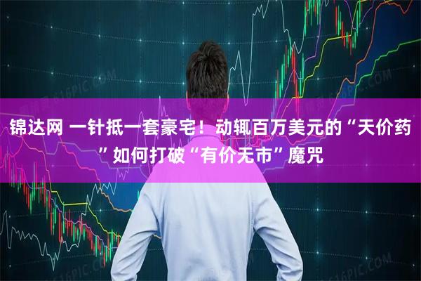 锦达网 一针抵一套豪宅！动辄百万美元的“天价药”如何打破“有价无市”魔咒